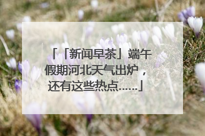 「新闻早茶」端午假期河北天气出炉，还有这些热点……