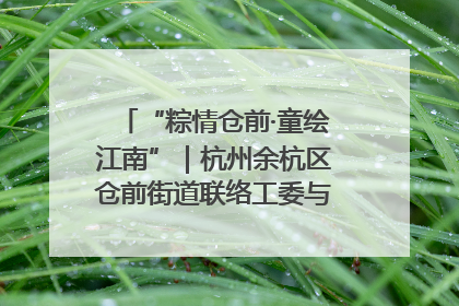 “粽情仓前·童绘江南”｜杭州余杭区仓前街道联络工委与辖区群众共度佳节