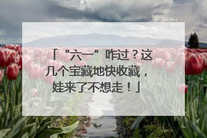 “六一”咋过？这几个宝藏地快收藏，娃来了不想走！