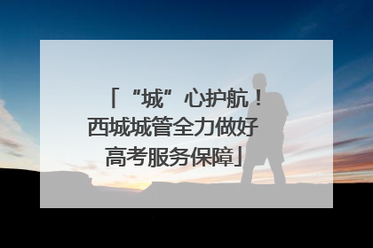 “城”心护航！西城城管全力做好高考服务保障