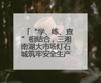 “学、练、查”相结合，三湘南湖大市场灯石城筑牢安全生产防线