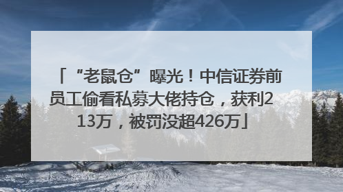 “老鼠仓”曝光！中信证券前员工偷看私募大佬持仓，获利213万，被罚没超426万