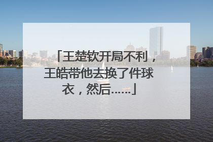 王楚钦开局不利，王皓带他去换了件球衣，然后……