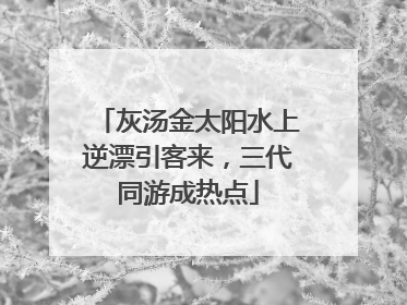 灰汤金太阳水上逆漂引客来，三代同游成热点
