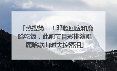 热搜第一！邓超回应和鹿晗吃饭，此前节目彩排演唱鹿晗歌曲时失控落泪