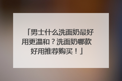 男士什么洗面奶最好用更温和？洗面奶哪款好用推荐购买！