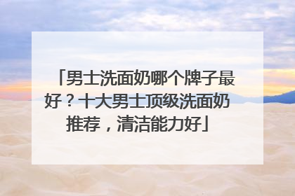男士洗面奶哪个牌子最好？十大男士顶级洗面奶推荐，清洁能力好