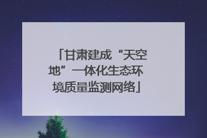 甘肃建成“天空地”一体化生态环境质量监测网络