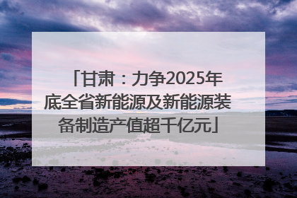 甘肃：力争2025年底全省新能源及新能源装备制造产值超千亿元