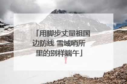 用脚步丈量祖国边防线 雪域哨所里的别样端午