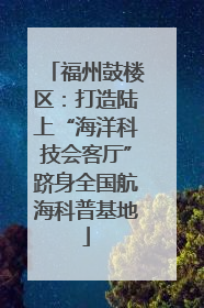 福州鼓楼区：打造陆上“海洋科技会客厅”跻身全国航海科普基地