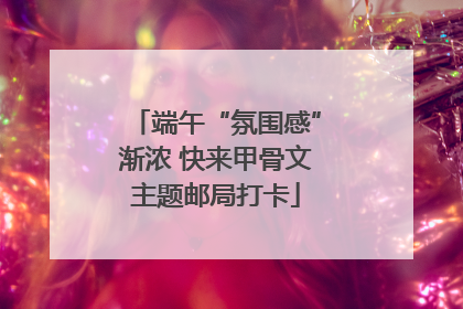 端午“氛围感”渐浓 快来甲骨文主题邮局打卡
