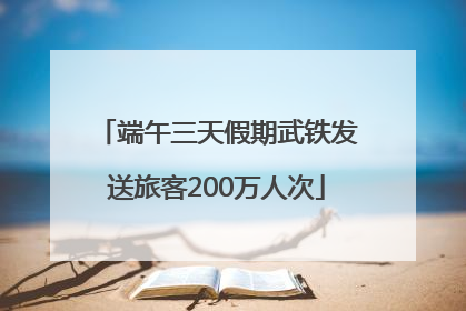 端午三天假期武铁发送旅客200万人次