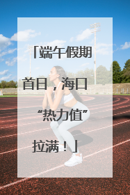 端午假期首日，海口“热力值”拉满！