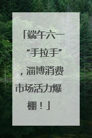 端午六一“手拉手”，淄博消费市场活力爆棚！