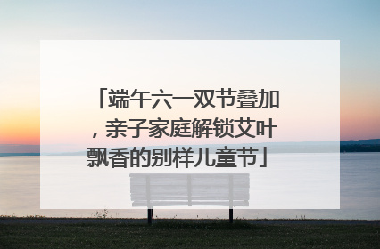 端午六一双节叠加，亲子家庭解锁艾叶飘香的别样儿童节