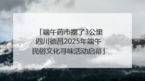 端午药市摆了3公里 四川德昌2025年端午民俗文化寻味活动启幕