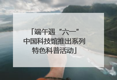 端午遇“六一” 中国科技馆推出系列特色科普活动