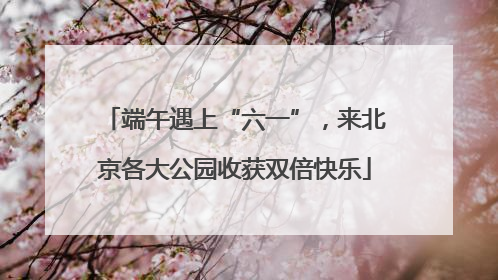 端午遇上“六一”，来北京各大公园收获双倍快乐