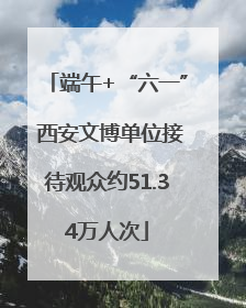 端午+“六一” 西安文博单位接待观众约51.34万人次