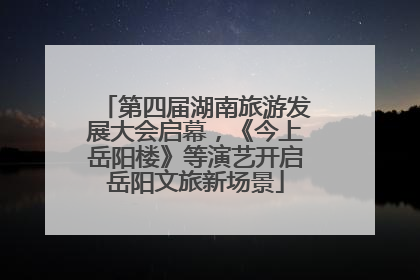 第四届湖南旅游发展大会启幕，《今上岳阳楼》等演艺开启岳阳文旅新场景