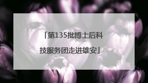 第135批博士后科技服务团走进雄安