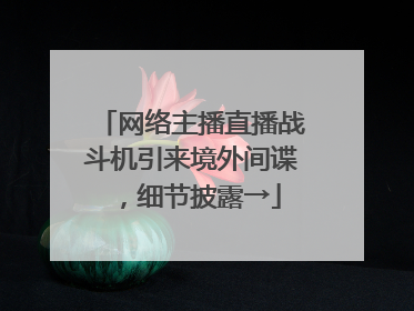 网络主播直播战斗机引来境外间谍，细节披露→