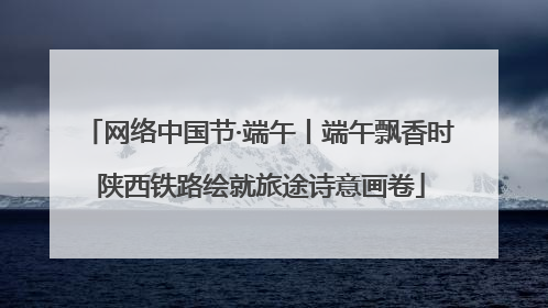 网络中国节·端午丨端午飘香时 陕西铁路绘就旅途诗意画卷