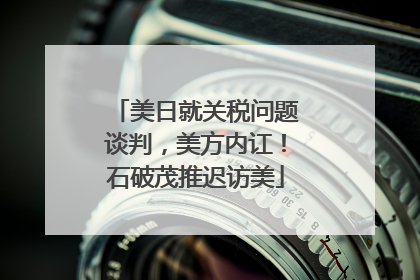美日就关税问题谈判，美方内讧！石破茂推迟访美