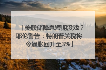 美联储降息短期没戏？耶伦警告：特朗普关税将令通胀回升至3%