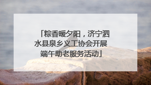 粽香暖夕阳，济宁泗水县泉乡义工协会开展端午助老服务活动