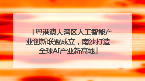 粤港澳大湾区人工智能产业创新联盟成立，南沙打造全球AI产业新高地