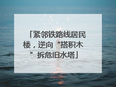 紧邻铁路线居民楼，逆向“搭积木”拆危旧水塔
