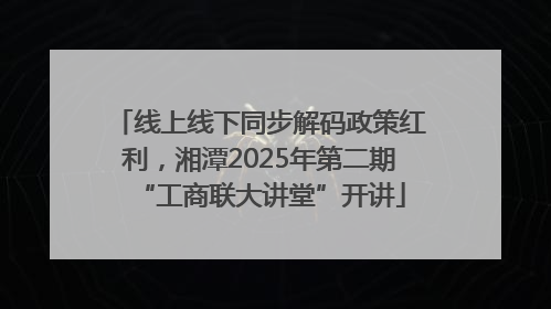 线上线下同步解码政策红利，湘潭2025年第二期“工商联大讲堂”开讲