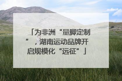 为非洲“量脚定制”，湖南运动品牌开启规模化“远征”
