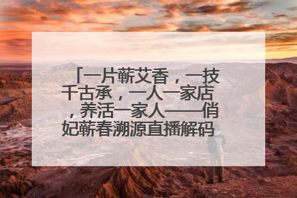 一片蕲艾香，一技千古承，一人一家店，养活一家人——俏妃蕲春溯源直播解码中医养生文化传承