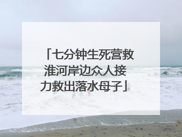 七分钟生死营救 淮河岸边众人接力救出落水母子