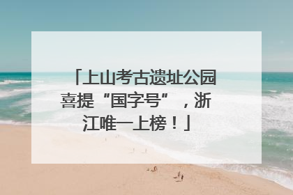 上山考古遗址公园喜提“国字号”，浙江唯一上榜！