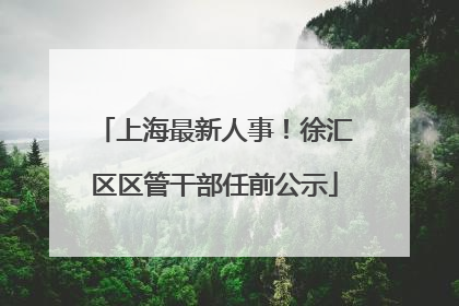上海最新人事！徐汇区区管干部任前公示