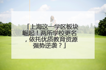 上海这一学区板块崛起！两所学校更名，依托优质教育资源强势逆袭？