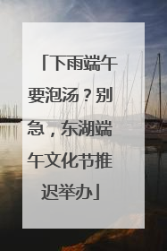 下雨端午要泡汤？别急，东湖端午文化节推迟举办