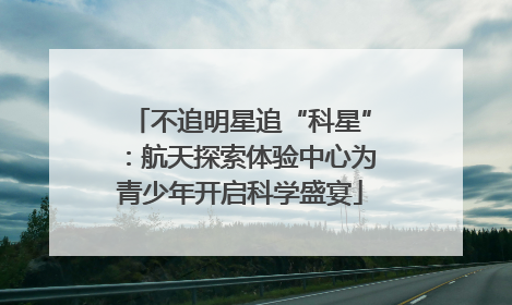 不追明星追“科星”：航天探索体验中心为青少年开启科学盛宴