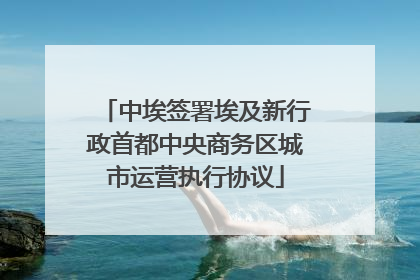 中埃签署埃及新行政首都中央商务区城市运营执行协议