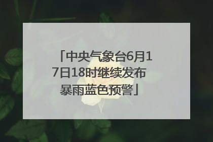 中央气象台6月17日18时继续发布暴雨蓝色预警
