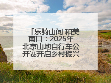 乐骑山间 和美南口：2025年北京山地自行车公开赛开启乡村振兴加速度