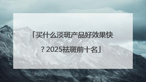 买什么淡斑产品好效果快？2025祛斑前十名
