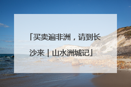 买卖遍非洲，请到长沙来｜山水洲城记