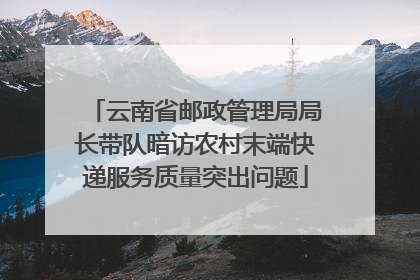 云南省邮政管理局局长带队暗访农村末端快递服务质量突出问题