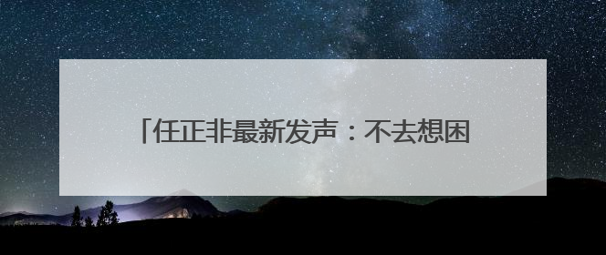 任正非最新发声：不去想困难，干就完了！信息量很大