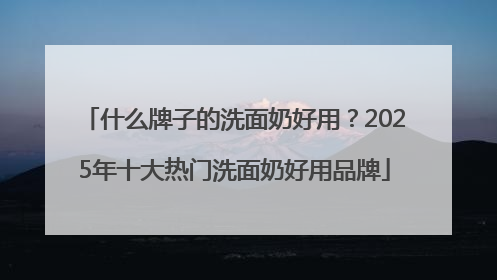 什么牌子的洗面奶好用？2025年十大热门洗面奶好用品牌
